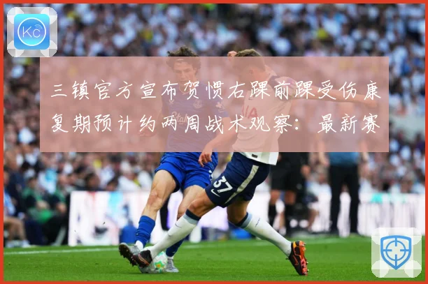 三镇官方宣布贺惯右踝前踝受伤康复期预计约两周战术观察：最新赛事动态与深度分析