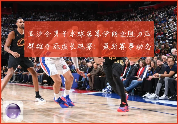亚沙会男子水球落幕伊朗全胜力压群雄夺冠成长观察：最新赛事动态与深度分析