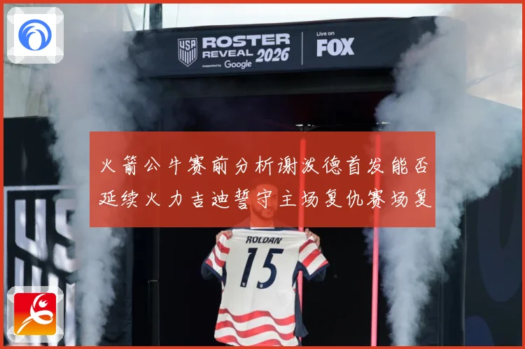 火箭公牛赛前分析谢泼德首发能否延续火力吉迪誓守主场复仇赛场复盘：最新赛事动态与深度分析