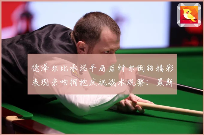 德泽尔比承诺平局后特尔倒钩精彩表现亲吻拥抱庆祝战术观察：最新赛事动态与深度分析