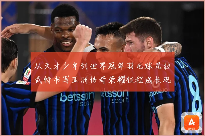 从天才少年到世界冠军羽毛球昆拉武特书写亚洲传奇荣耀征程成长观察：最新赛事动态与深度分析