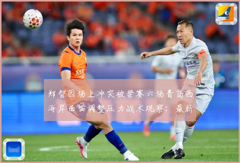 郑智因场上冲突被禁赛六场青岛西海岸面临调整压力战术观察：最新赛事动态与深度分析