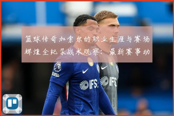 篮球传奇加索尔的职业生涯与赛场辉煌全纪录战术观察：最新赛事动态与深度分析