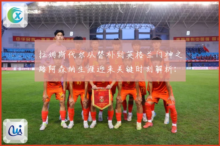 拉姆斯代尔从替补到英格兰门神之路阿森纳生涯迎来关键时刻解析：最新赛事动态与深度分析