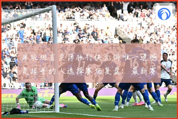 库班坦言卖掉独行侠无悔唯一遗憾是接手的人选择赛场复盘：最新赛事动态与深度分析