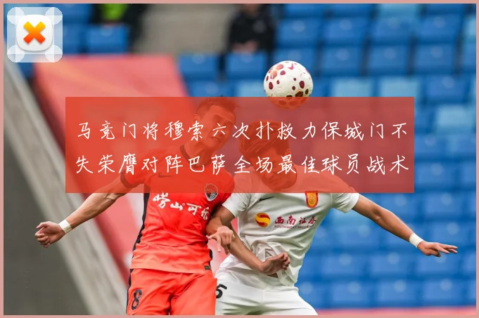 马竞门将穆索六次扑救力保城门不失荣膺对阵巴萨全场最佳球员战术观察：最新赛事动态与深度分析