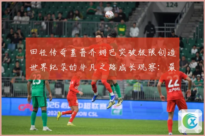 田径传奇基普乔姆巴突破极限创造世界纪录的非凡之路成长观察：最新赛事动态与深度分析