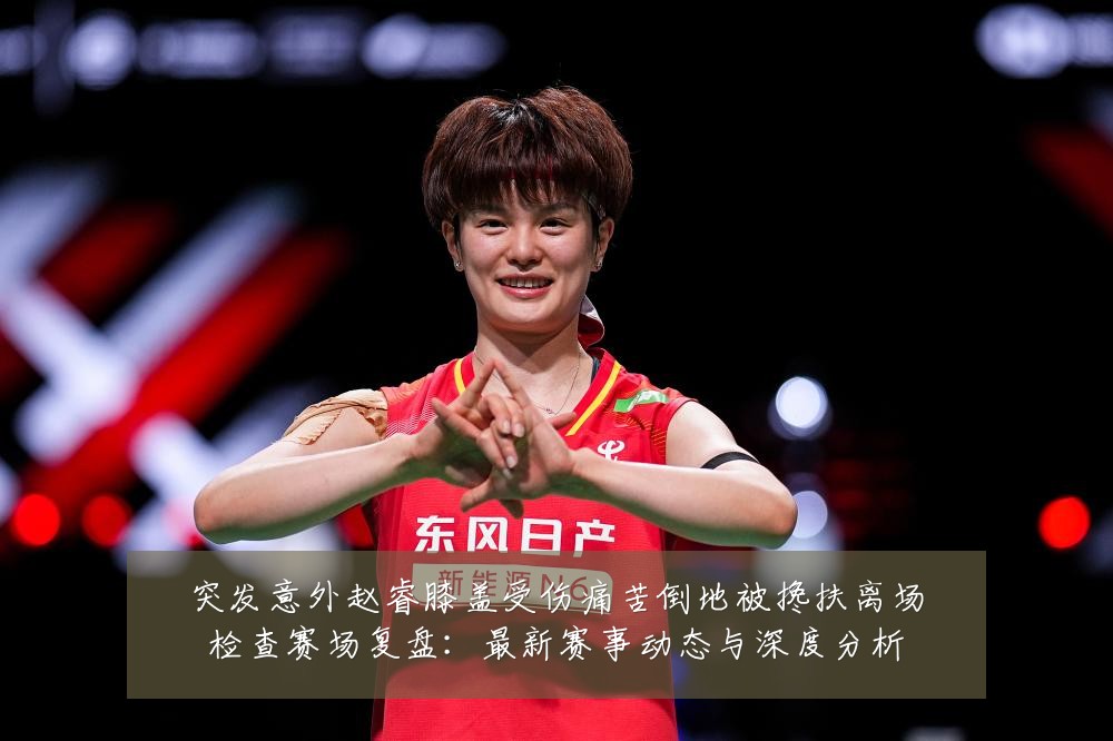 突发意外赵睿膝盖受伤痛苦倒地被搀扶离场检查赛场复盘：最新赛事动态与深度分析