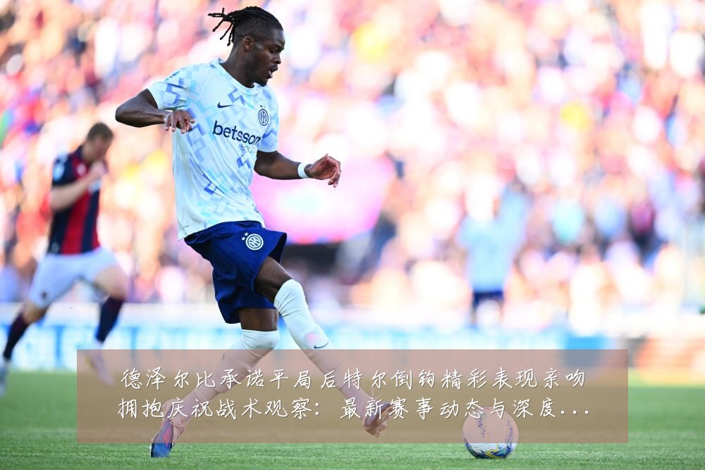 德泽尔比承诺平局后特尔倒钩精彩表现亲吻拥抱庆祝战术观察:最新赛事动态与深度分析